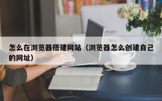 银川怎么在浏览器搭建网站（浏览器怎么创建自己的网址）