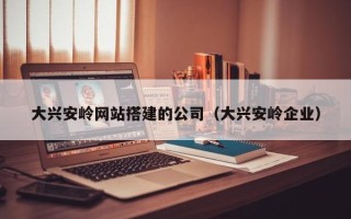 银川大兴安岭网站搭建的公司（大兴安岭企业）